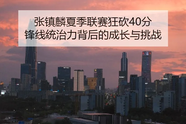 张镇麟夏季联赛狂砍40分 锋线统治力背后的成长与挑战